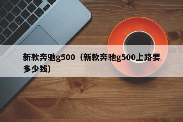 新款奔驰g500（新款奔驰g500上路要多少钱）