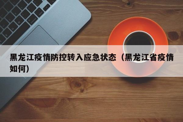 黑龙江疫情防控转入应急状态（黑龙江省疫情如何）