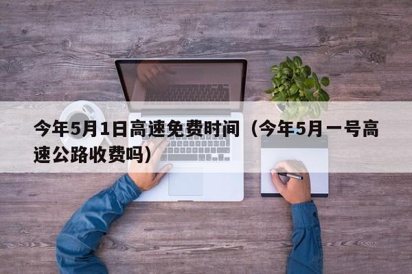 今年5月1日高速免费时间（今年5月一号高速公路收费吗）