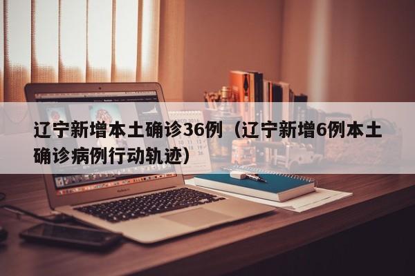 辽宁新增本土确诊36例（辽宁新增6例本土确诊病例行动轨迹）
