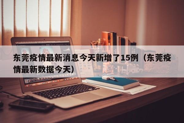 东莞疫情最新消息今天新增了15例（东莞疫情最新数据今天）