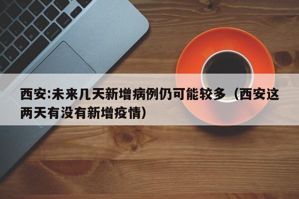西安:未来几天新增病例仍可能较多（西安这两天有没有新增疫情）