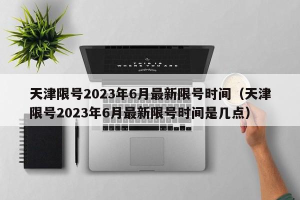 天津限号2023年6月最新限号时间（天津限号2023年6月最新限号时间是几点）