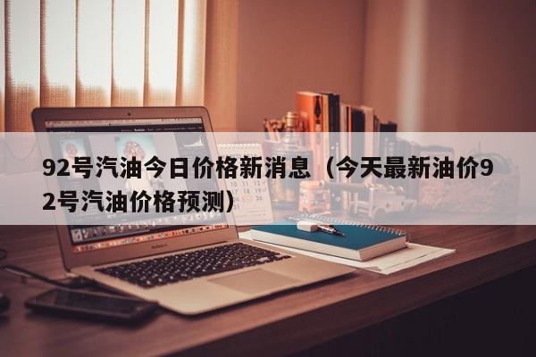 92号汽油今日价格新消息（今天最新油价92号汽油价格预测）