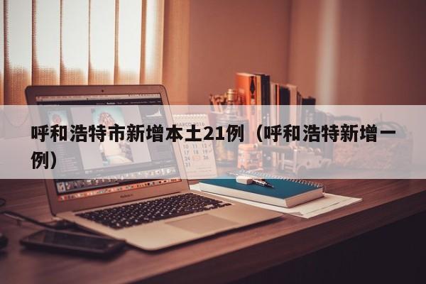 呼和浩特市新增本土21例（呼和浩特新增一例）