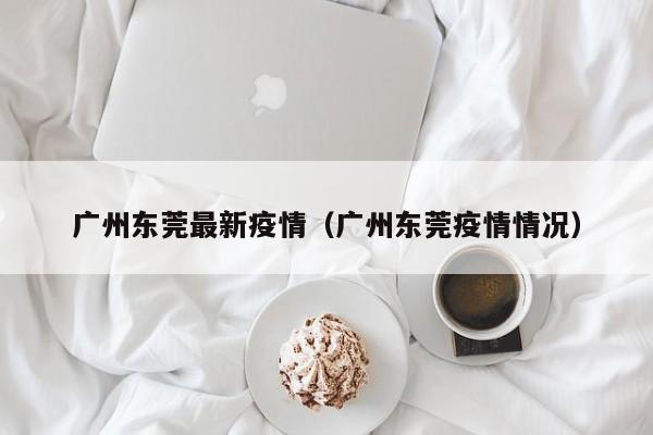 广州东莞最新疫情（广州东莞疫情情况）