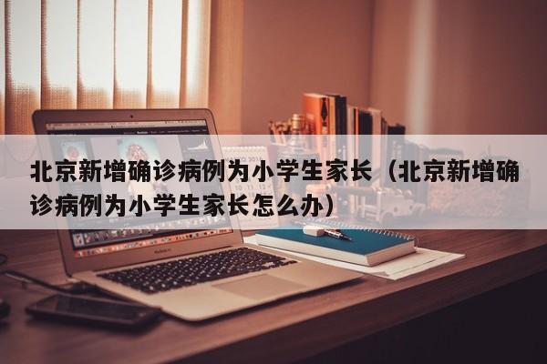 北京新增确诊病例为小学生家长（北京新增确诊病例为小学生家长怎么办）