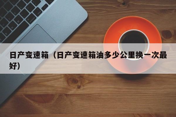 日产变速箱（日产变速箱油多少公里换一次最好）