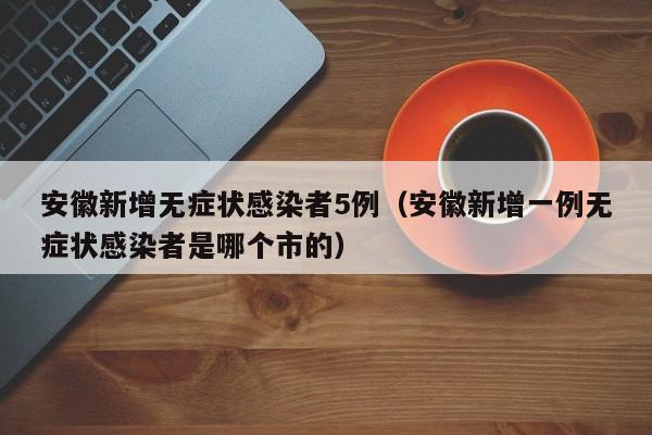 安徽新增无症状感染者5例（安徽新增一例无症状感染者是哪个市的）