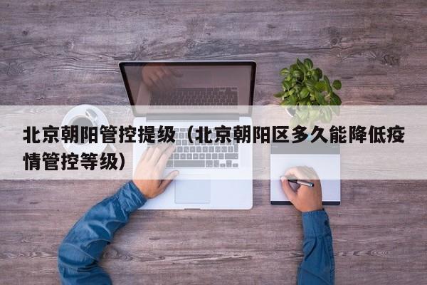 北京朝阳管控提级（北京朝阳区多久能降低疫情管控等级）