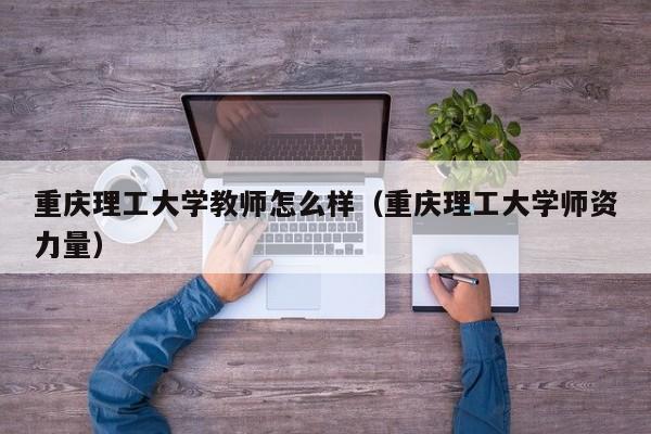 重庆理工大学教师怎么样（重庆理工大学师资力量）