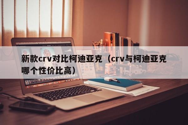 新款crv对比柯迪亚克（crv与柯迪亚克哪个性价比高）