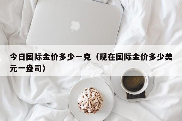今日国际金价多少一克（现在国际金价多少美元一盎司）