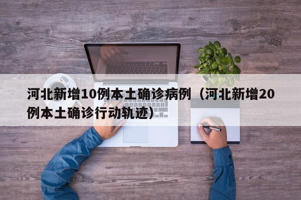 河北新增10例本土确诊病例（河北新增20例本土确诊行动轨迹）