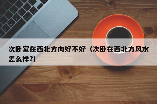 次卧室在西北方向好不好（次卧在西北方风水怎么样?）