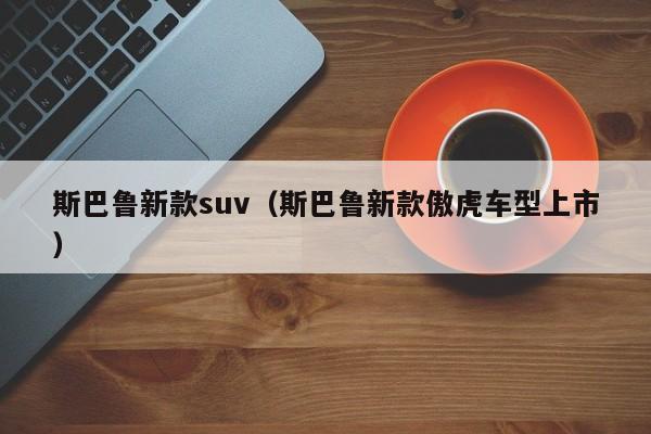 斯巴鲁新款suv（斯巴鲁新款傲虎车型上市）