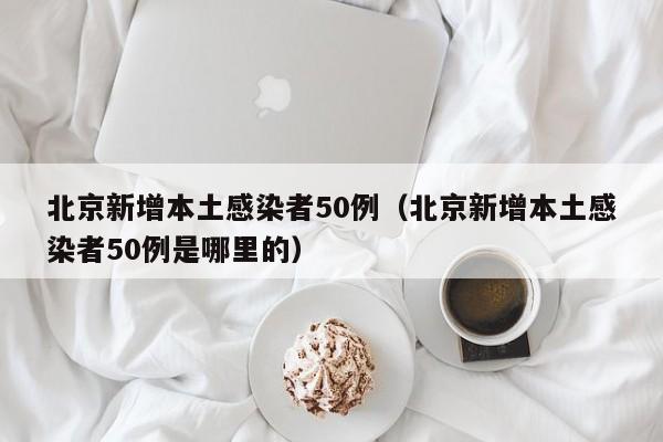 北京新增本土感染者50例（北京新增本土感染者50例是哪里的）