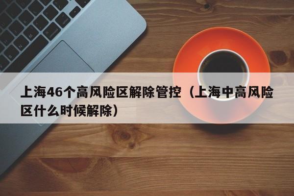 上海46个高风险区解除管控（上海中高风险区什么时候解除）