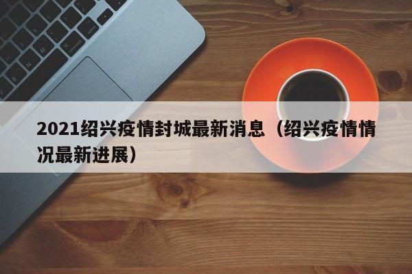2021绍兴疫情封城最新消息（绍兴疫情情况最新进展）