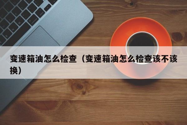 变速箱油怎么检查（变速箱油怎么检查该不该换）