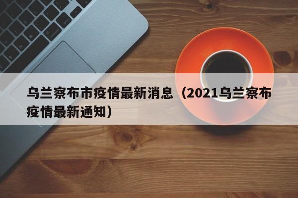 乌兰察布市疫情最新消息（2021乌兰察布疫情最新通知）
