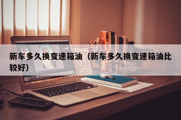 新车多久换变速箱油（新车多久换变速箱油比较好）