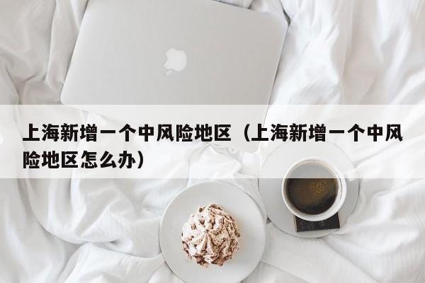 上海新增一个中风险地区（上海新增一个中风险地区怎么办）