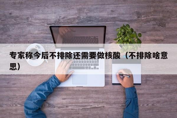 专家称今后不排除还需要做核酸（不排除啥意思）