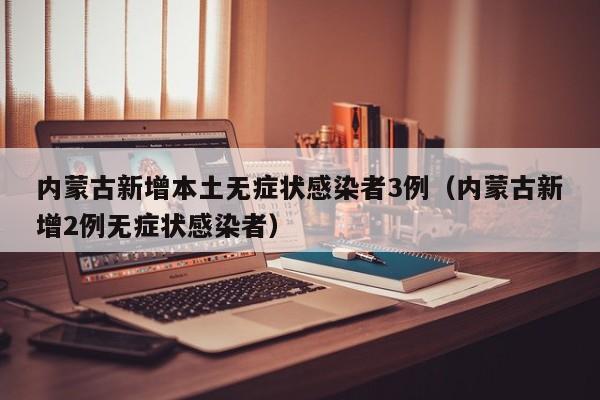 内蒙古新增本土无症状感染者3例（内蒙古新增2例无症状感染者）