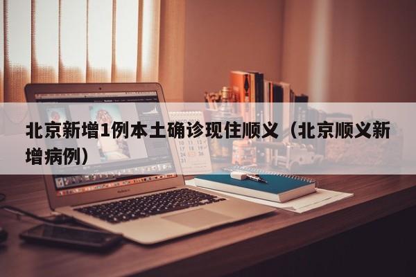 北京新增1例本土确诊现住顺义（北京顺义新增病例）