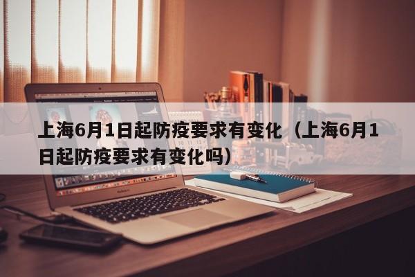 上海6月1日起防疫要求有变化（上海6月1日起防疫要求有变化吗）