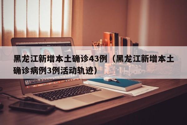 黑龙江新增本土确诊43例（黑龙江新增本土确诊病例3例活动轨迹）