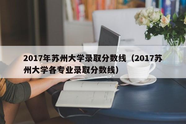 2017年苏州大学录取分数线（2017苏州大学各专业录取分数线）