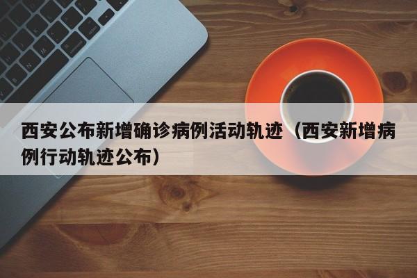 西安公布新增确诊病例活动轨迹（西安新增病例行动轨迹公布）