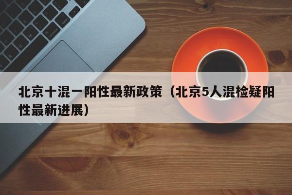 北京十混一阳性最新政策（北京5人混检疑阳性最新进展）