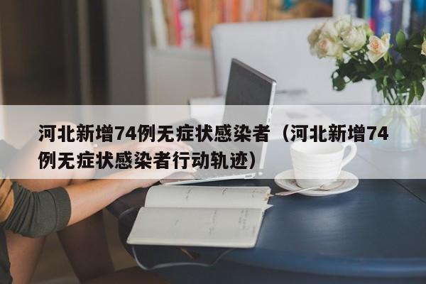 河北新增74例无症状感染者（河北新增74例无症状感染者行动轨迹）