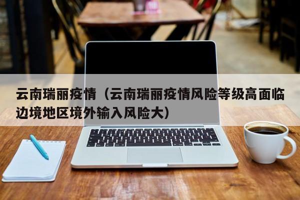 云南瑞丽疫情（云南瑞丽疫情风险等级高面临边境地区境外输入风险大）