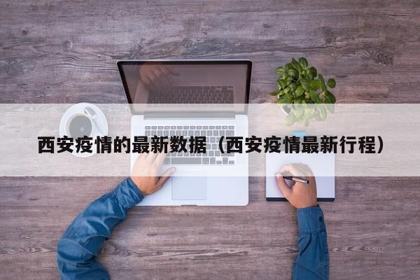 西安疫情的最新数据（西安疫情最新行程）