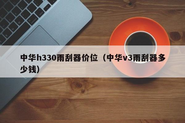 中华h330雨刮器价位（中华v3雨刮器多少钱）