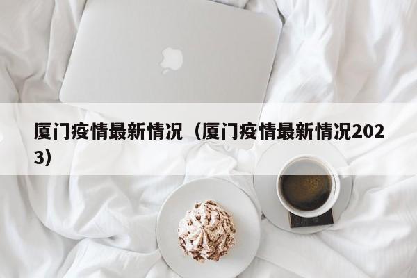 厦门疫情最新情况（厦门疫情最新情况2023）