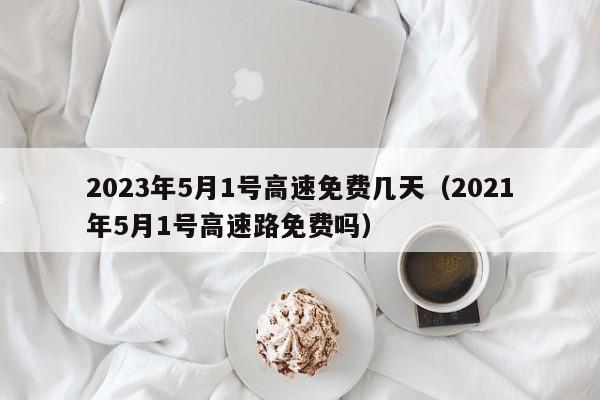 2023年5月1号高速免费几天（2021年5月1号高速路免费吗）